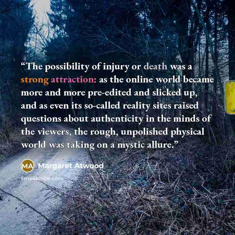 “The possibility of injury or death was a strong attraction: as the online world became more and more pre-edited and slicked up, and as even its so-called reality sites raised questions about authenticity in the minds of the viewers, the rough, unpolished physical world was taking on a mystic allure.” quote by Margaret Atwood