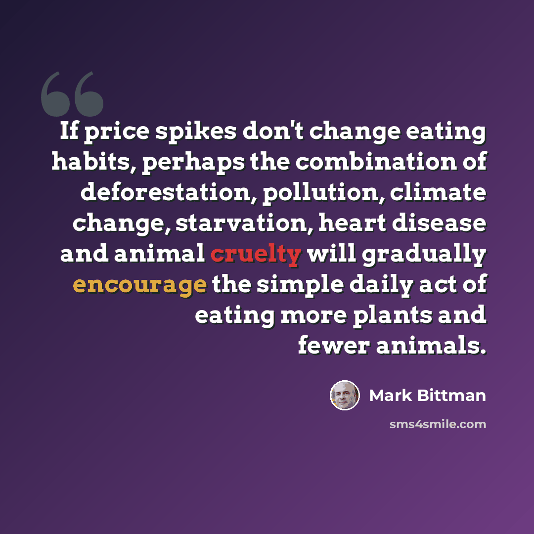 “If price spikes don't change eating habits, perhaps the combination of deforestation, pollution, climate change, starvation, heart disease and animal cruelty will gradually encourage the simple daily act of eating more plants and fewer animals.” quote by Mark Bittman