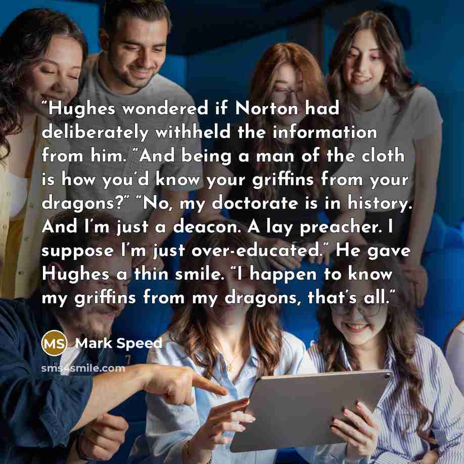 “Hughes wondered if Norton had deliberately withheld the information from him. “And being a man of the cloth is how you’d know your griffins from your dragons?” “No, my doctorate is in history. And I’m just a deacon. A lay preacher. I suppose I’m just over-educated.” He gave Hughes a thin smile. “I…” quote by Mark Speed