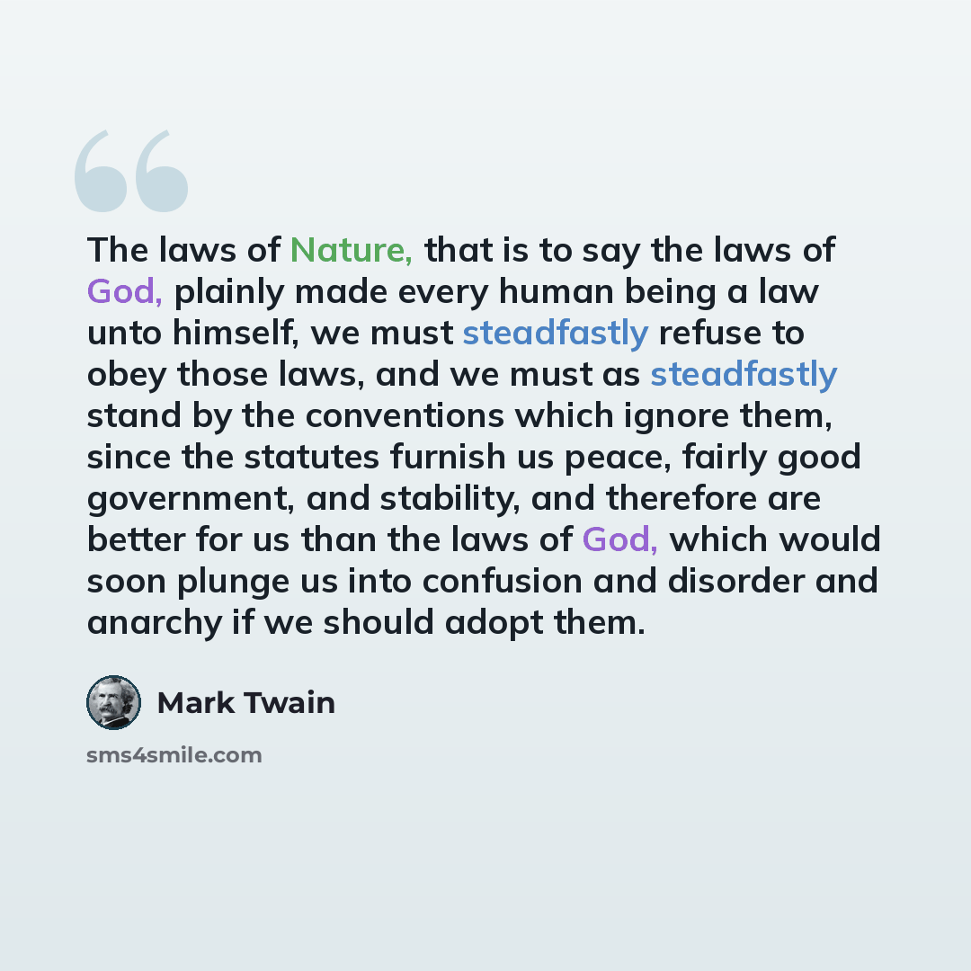 “The laws of Nature, that is to say the laws of God, plainly made every human being a law unto himself, we must steadfastly refuse to obey those laws, and we must as steadfastly stand by the conventions which ignore them, since the statutes furnish us peace, fairly good government, and stability…” quote by Mark Twain