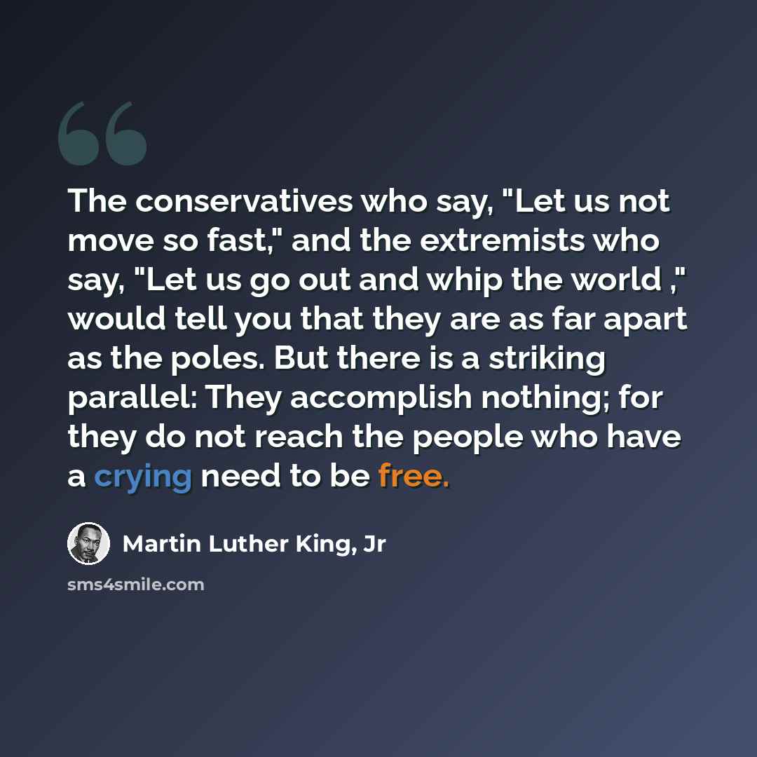 “The conservatives who say, "Let us not move so fast," and the extremists who say, "Let us go out and whip the world ," would tell you that they are as far apart as the poles. But there is a striking parallel: They accomplish nothing; for they do not reach the people who have a crying need to be…” quote by Martin Luther King, Jr