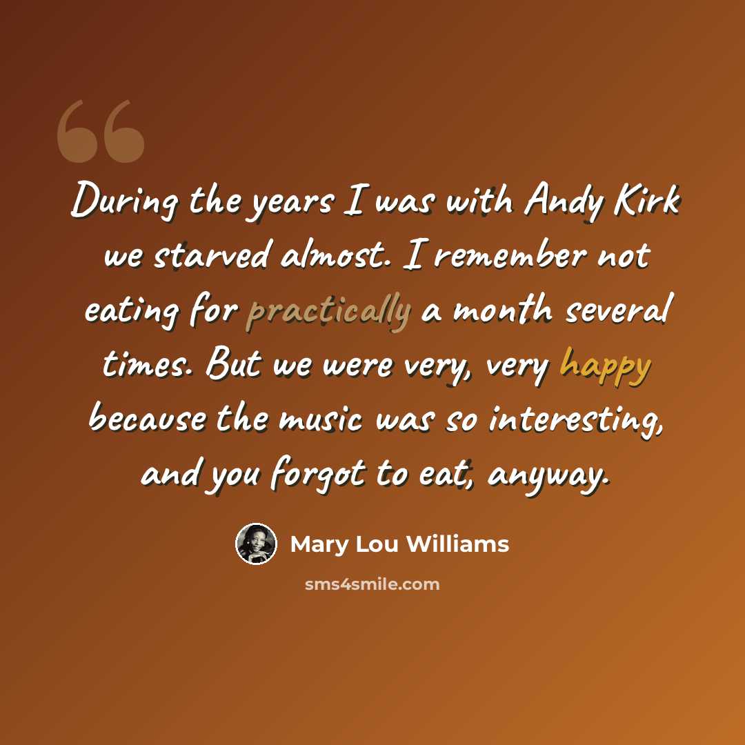 “During the years I was with Andy Kirk we starved almost. I remember not eating for practically a month several times. But we were very, very happy because the music was so interesting, and you forgot to eat, anyway.” quote by Mary Lou Williams