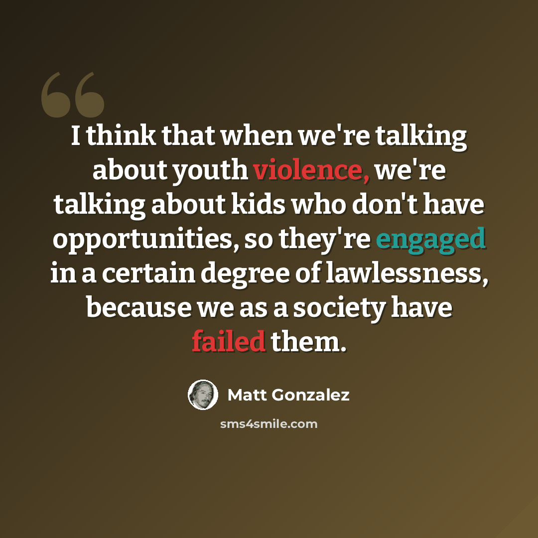 “I think that when we're talking about youth violence, we're talking about kids who don't have opportunities, so they're engaged in a certain degree of lawlessness, because we as a society have failed them.” quote by Matt Gonzalez