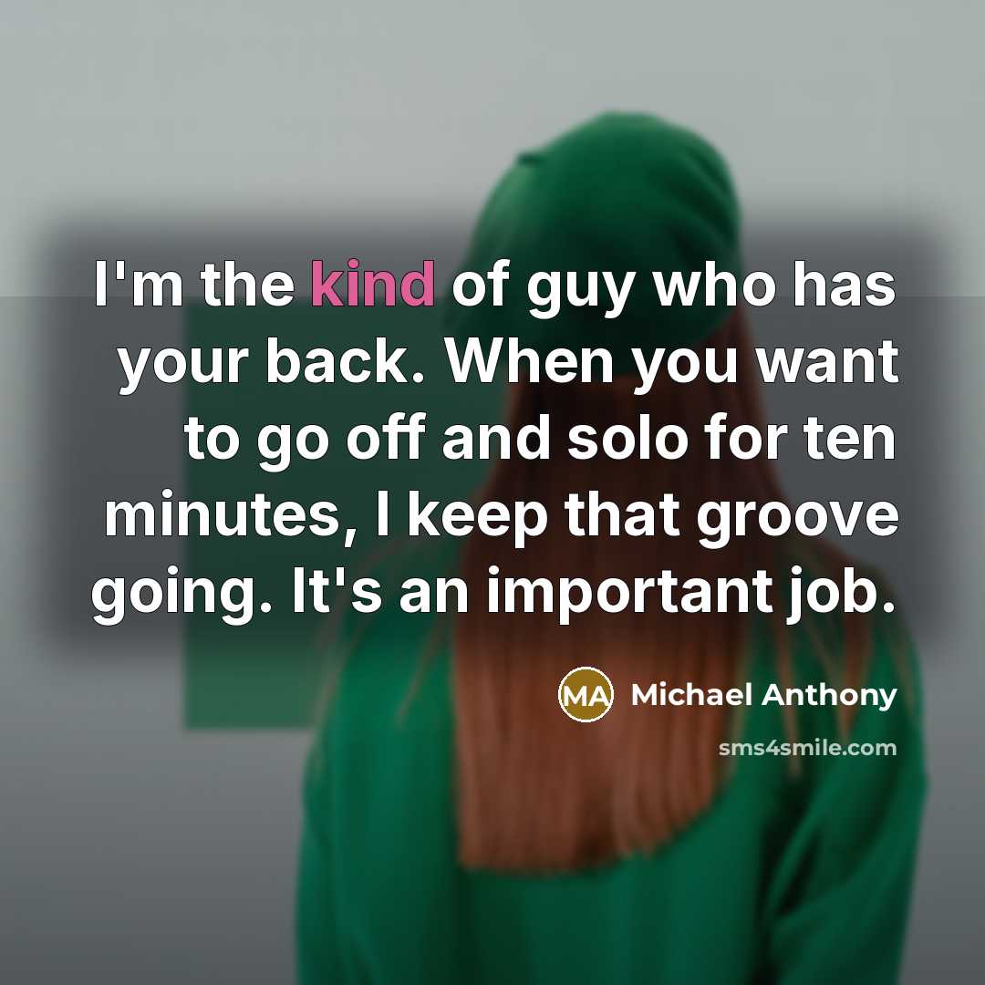 “I'm the kind of guy who has your back. When you want to go off and solo for ten minutes, I keep that groove going. It's an important job.” quote by Michael Anthony