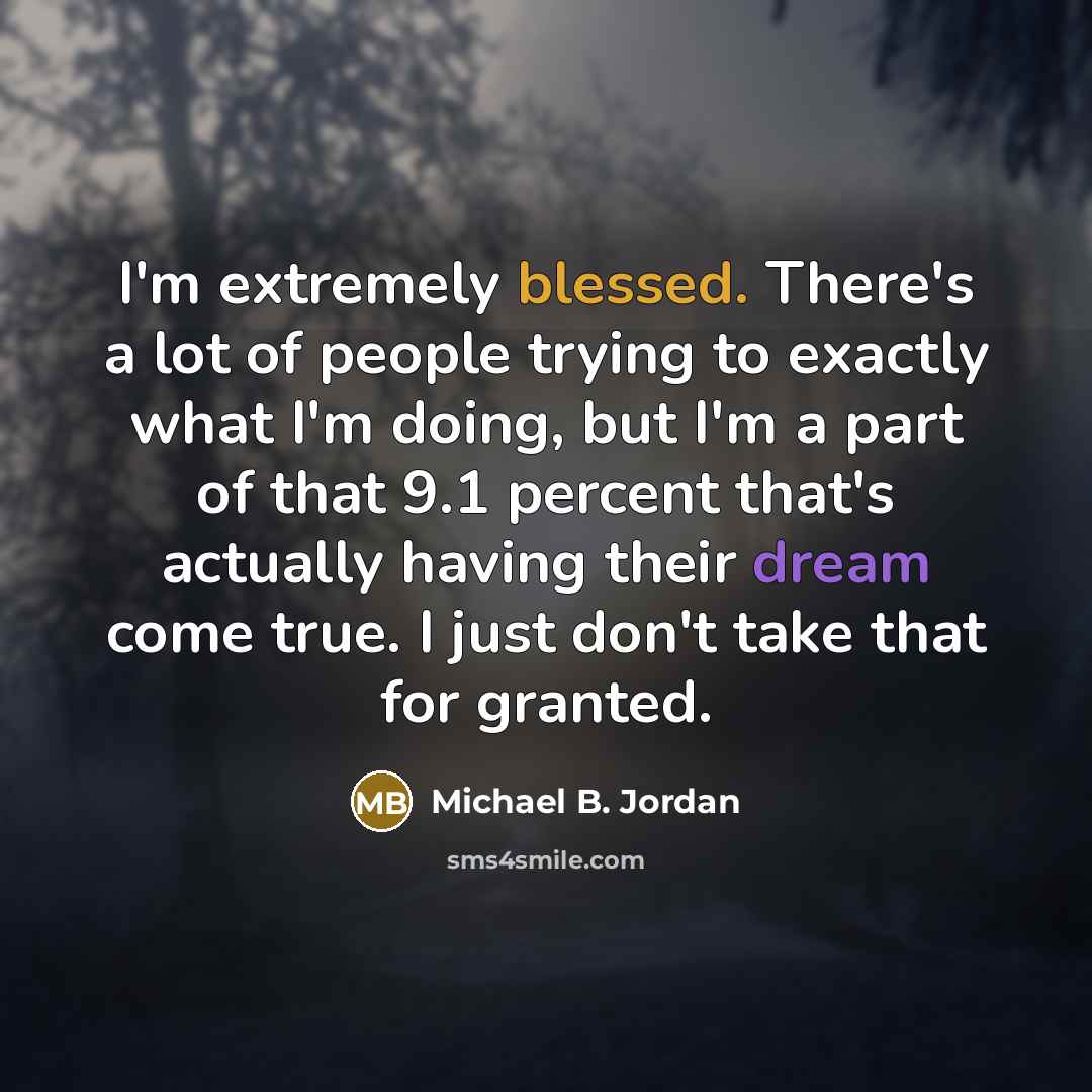 “I'm extremely blessed. There's a lot of people trying to exactly what I'm doing, but I'm a part of that 9.1 percent that's actually having their dream come true. I just don't take that for granted.” quote by Michael B. Jordan
