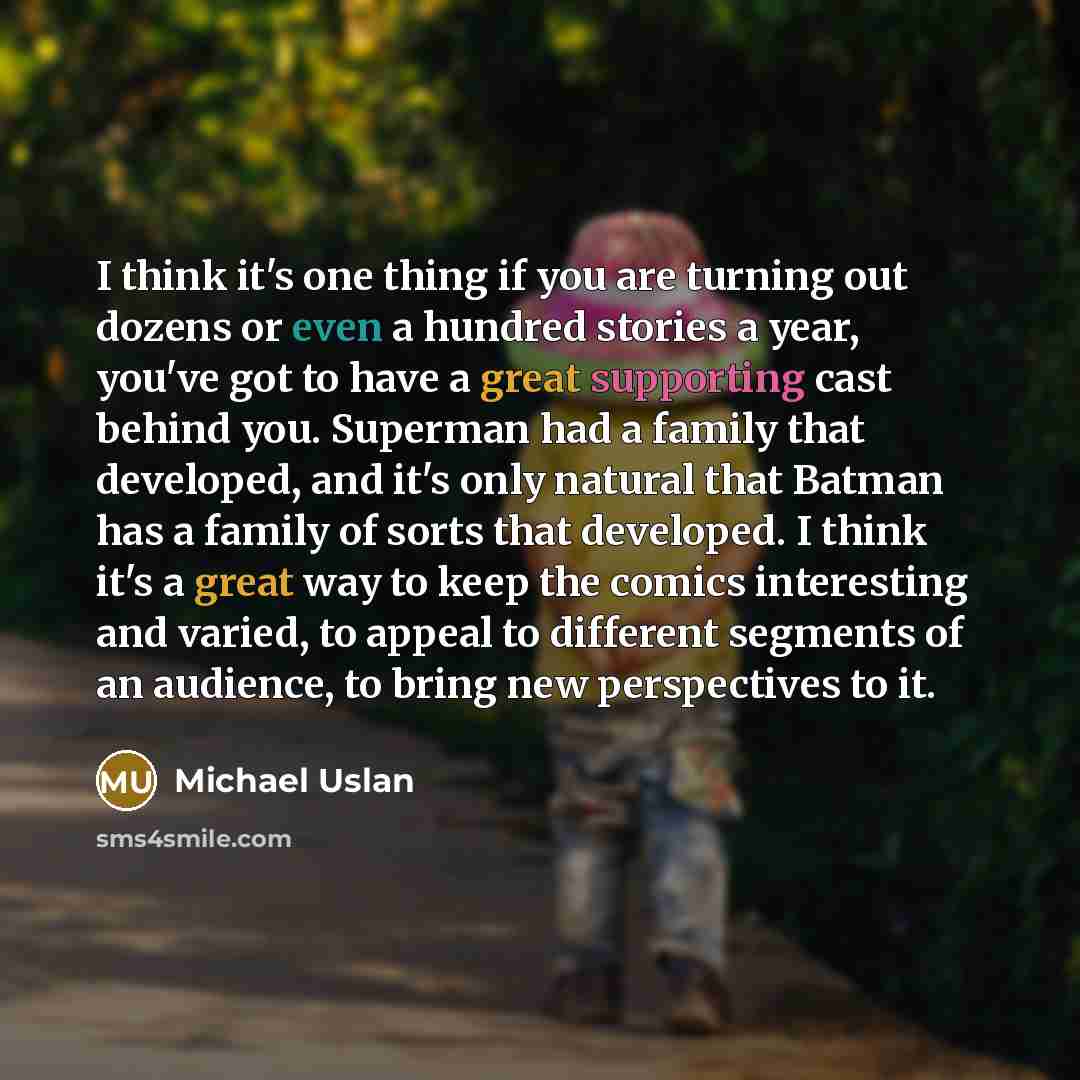 “I think it's one thing if you are turning out dozens or even a hundred stories a year, you've got to have a great supporting cast behind you. Superman had a family that developed, and it's only natural that Batman has a family of sorts that developed. I think it's a great way to keep the comics…” quote by Michael Uslan