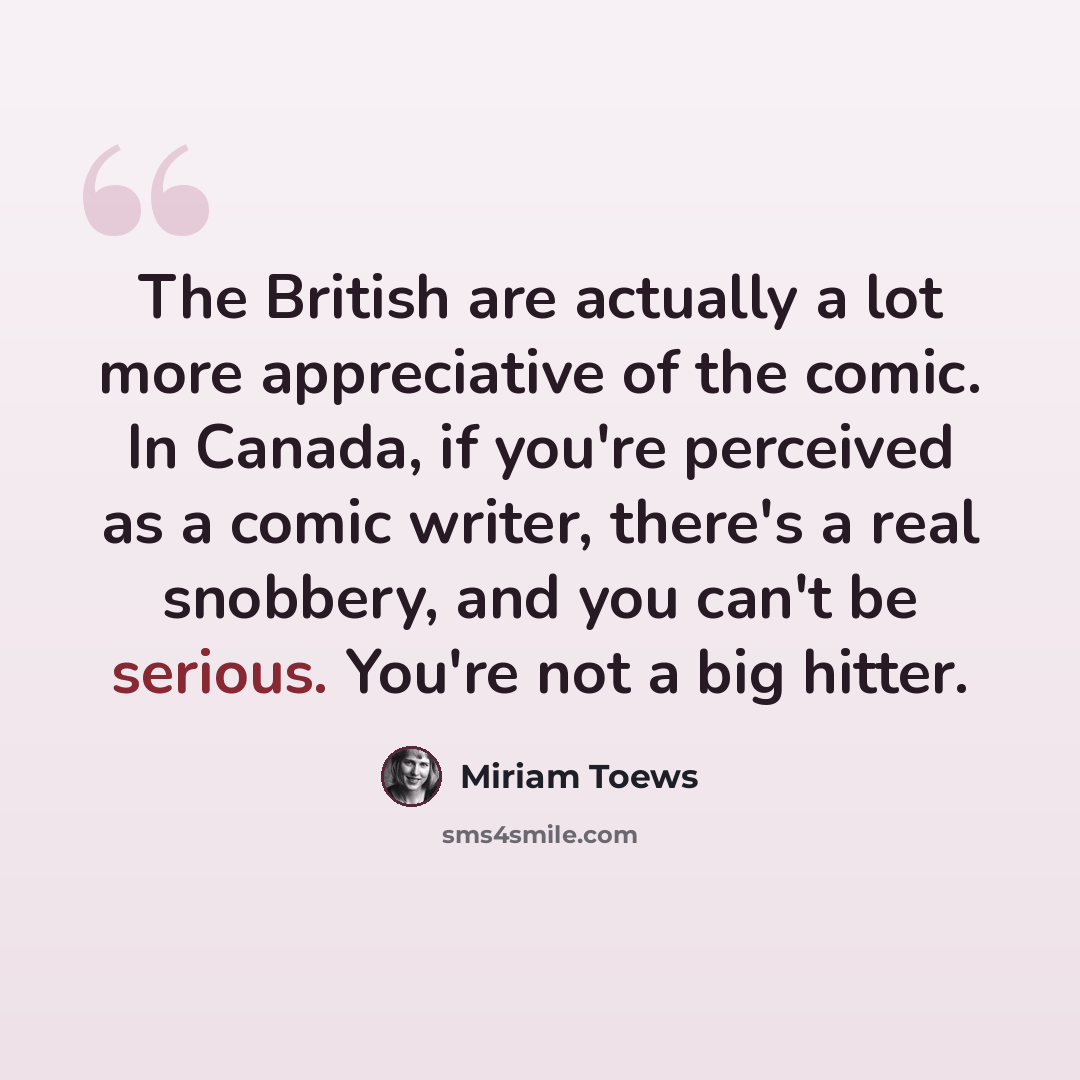 “The British are actually a lot more appreciative of the comic. In Canada, if you're perceived as a comic writer, there's a real snobbery, and you can't be serious. You're not a big hitter.” quote by Miriam Toews
