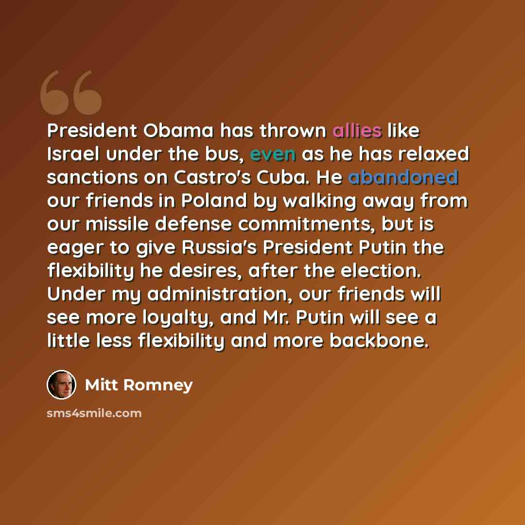 “President Obama has thrown allies like Israel under the bus, even as he has relaxed sanctions on Castro's Cuba. He abandoned our friends in Poland by walking away from our missile defense commitments, but is eager to give Russia's President Putin the flexibility he desires, after the election…” quote by Mitt Romney
