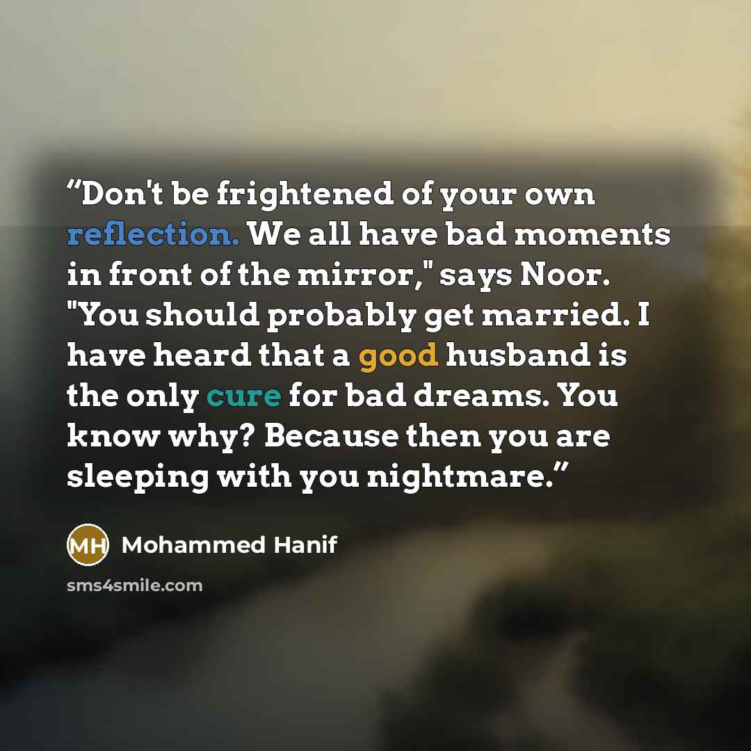 “Don't be frightened of your own reflection. We all have bad moments in front of the mirror," says Noor. "You should probably get married. I have heard that a good husband is the only cure for bad dreams. You know why? Because then you are sleeping with you nightmare.” quote by Mohammed Hanif