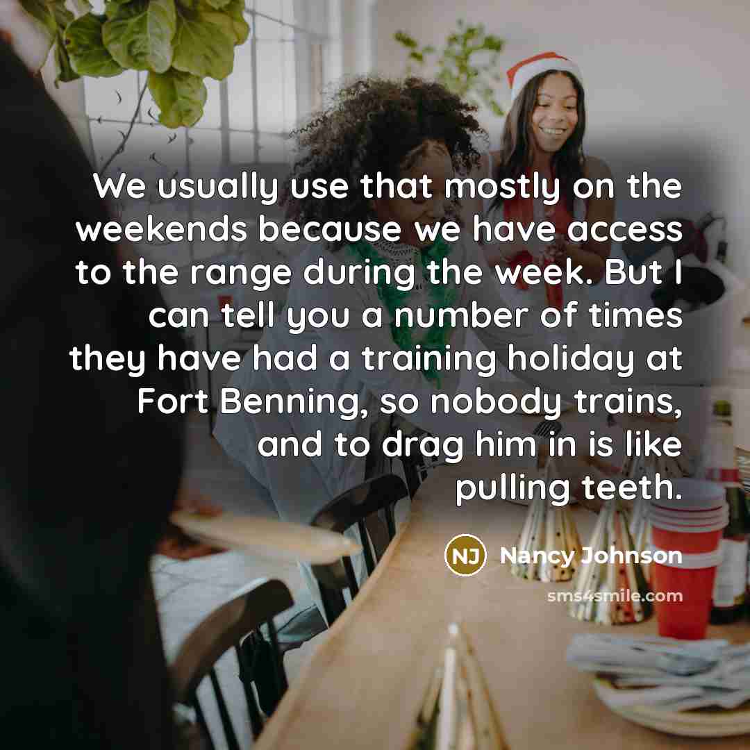 “We usually use that mostly on the weekends because we have access to the range during the week. But I can tell you a number of times they have had a training holiday at Fort Benning, so nobody trains, and to drag him in is like pulling teeth.” quote by Nancy Johnson