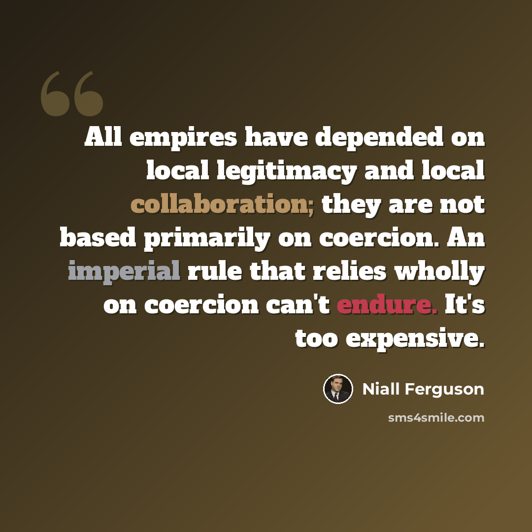 “All empires have depended on local legitimacy and local collaboration; they are not based primarily on coercion. An imperial rule that relies wholly on coercion can't endure. It's too expensive.” quote by Niall Ferguson