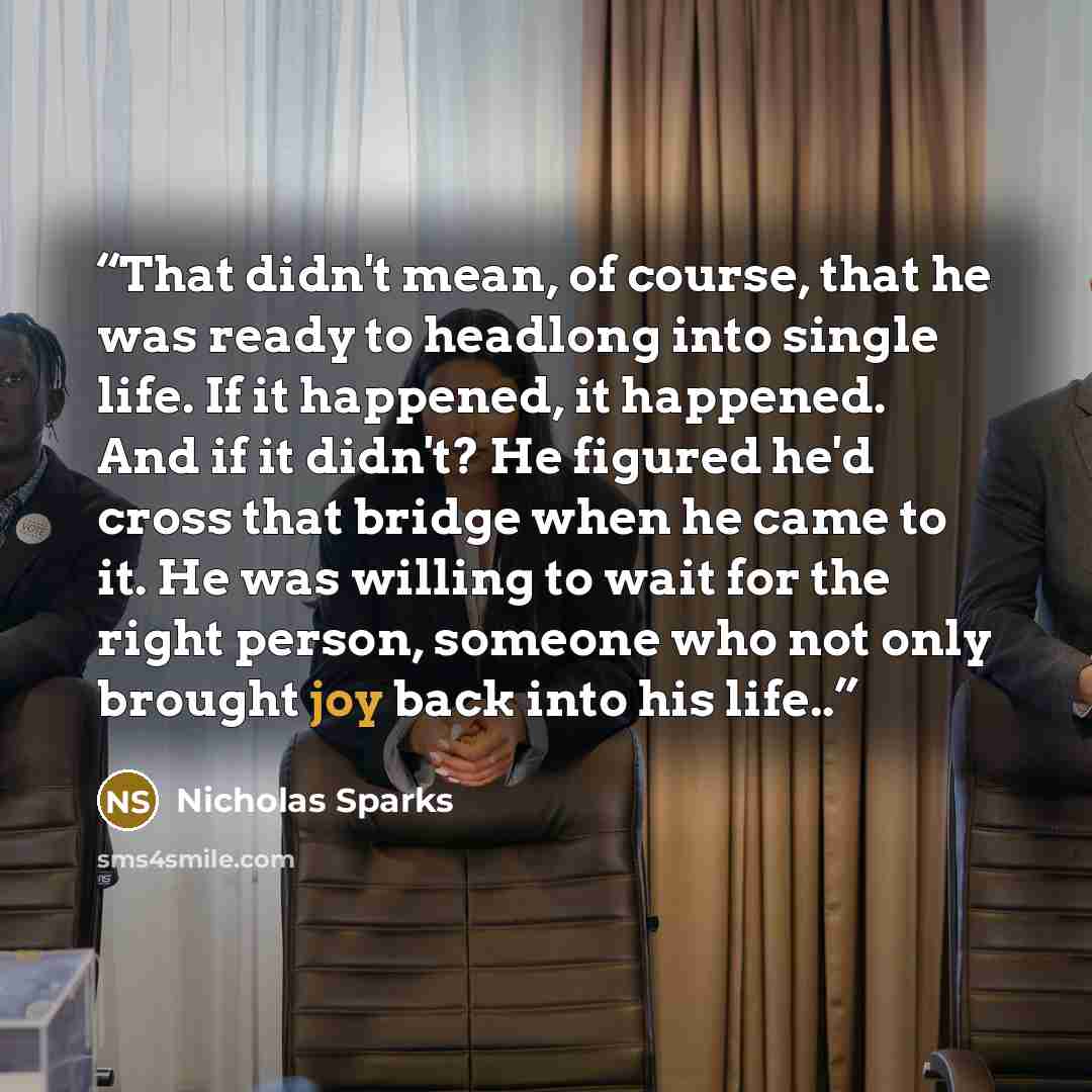 “That didn't mean, of course, that he was ready to headlong into single life. If it happened, it happened. And if it didn't? He figured he'd cross that bridge when he came to it. He was willing to wait for the right person, someone who not only brought joy back into his life..” quote by Nicholas Sparks