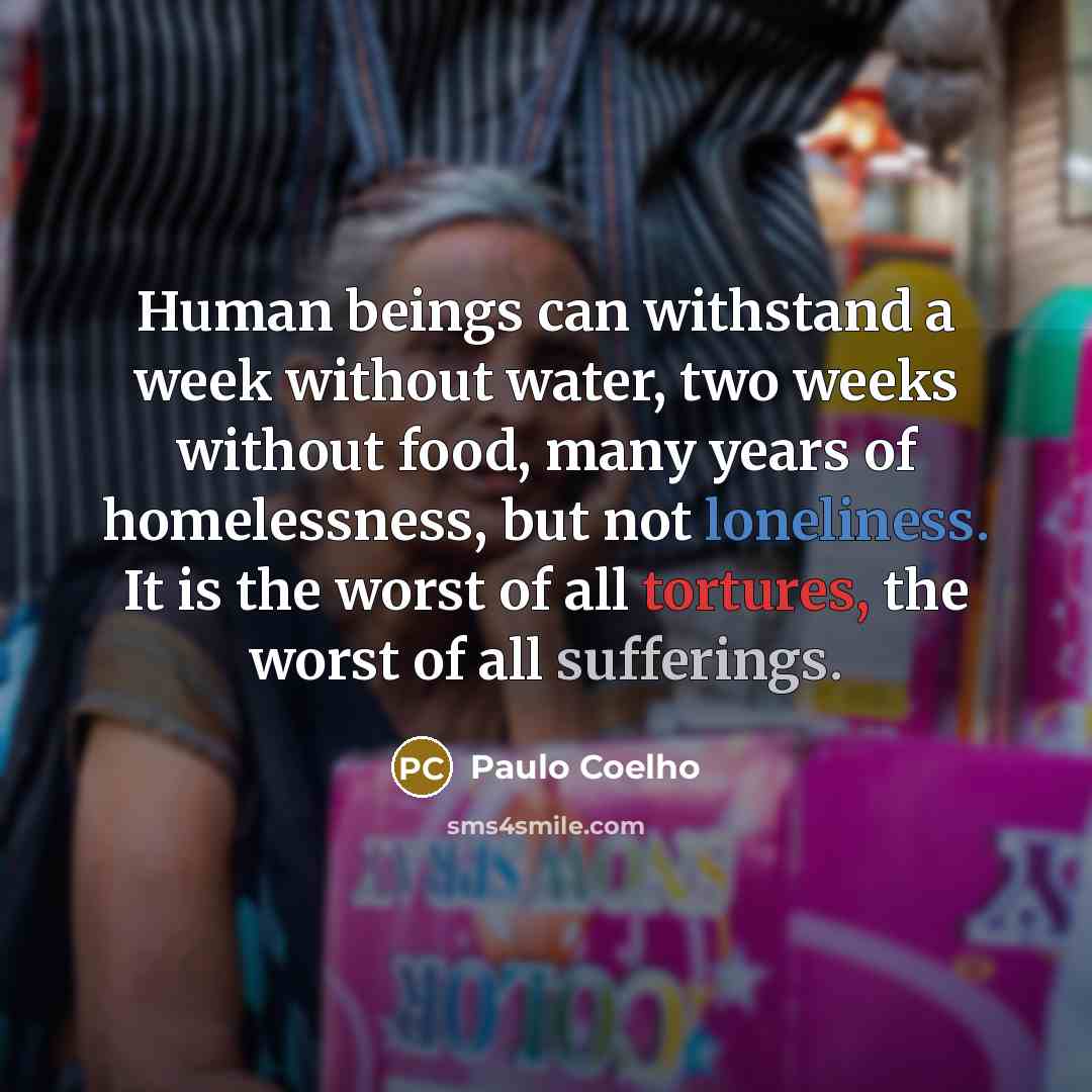 “Human beings can withstand a week without water, two weeks without food, many years of homelessness, but not loneliness. It is the worst of all tortures, the worst of all sufferings.” quote by Paulo Coelho