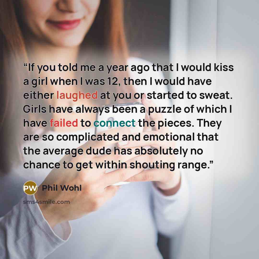 “If you told me a year ago that I would kiss a girl when I was 12, then I would have either laughed at you or started to sweat. Girls have always been a puzzle of which I have failed to connect the pieces. They are so complicated and emotional that the average dude has absolutely no chance to get…” quote by Phil Wohl