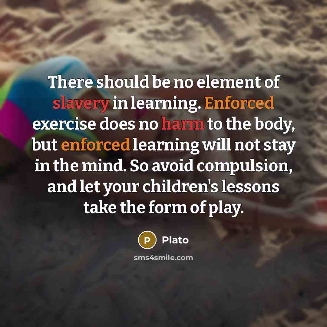 “There should be no element of slavery in learning. Enforced exercise does no harm to the body, but enforced learning will not stay in the mind. So avoid compulsion, and let your children's lessons take the form of play.” quote by Plato