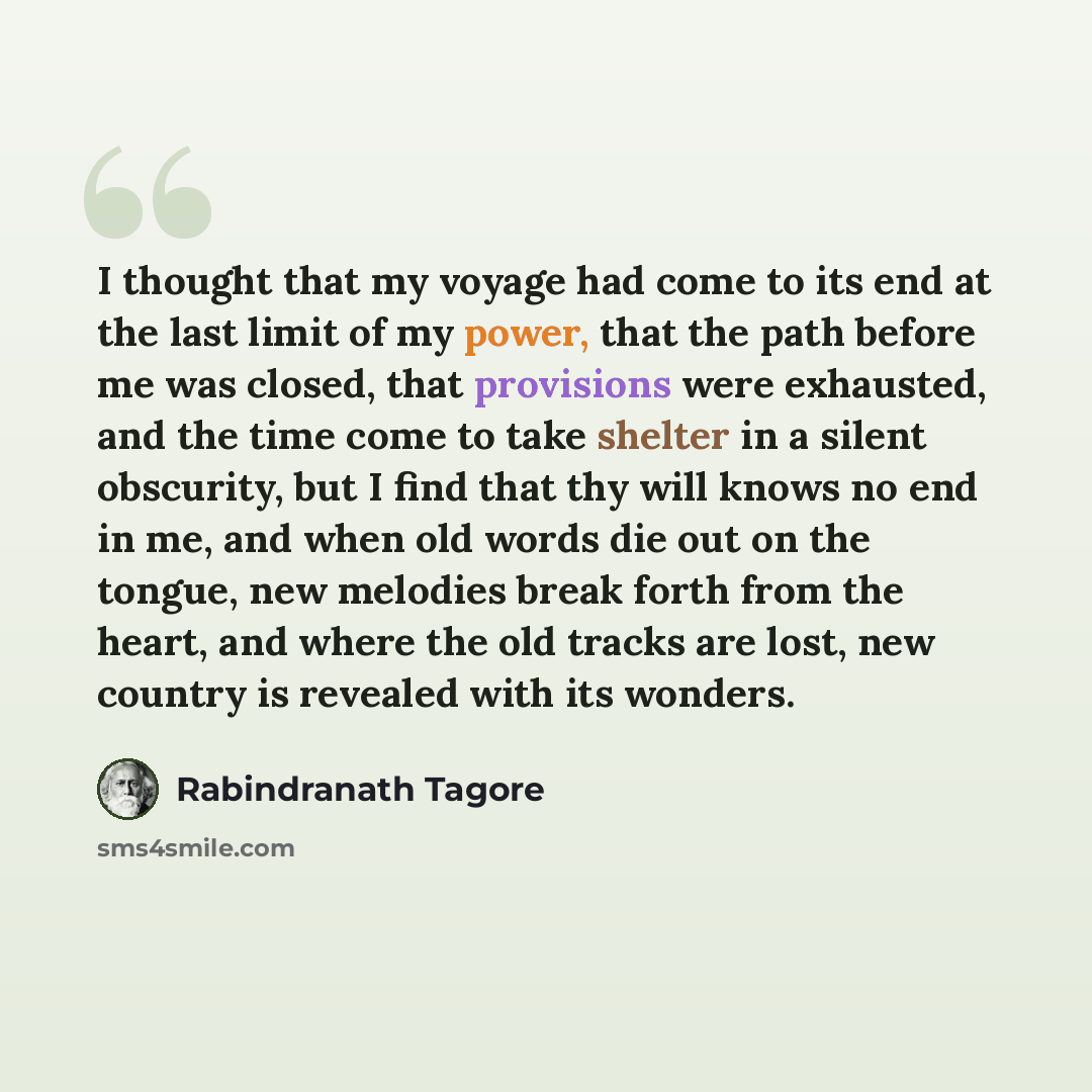 “I thought that my voyage had come to its end at the last limit of my power, that the path before me was closed, that provisions were exhausted, and the time come to take shelter in a silent obscurity, but I find that thy will knows no end in me, and when old words die out on the tongue, new…” quote by Rabindranath Tagore