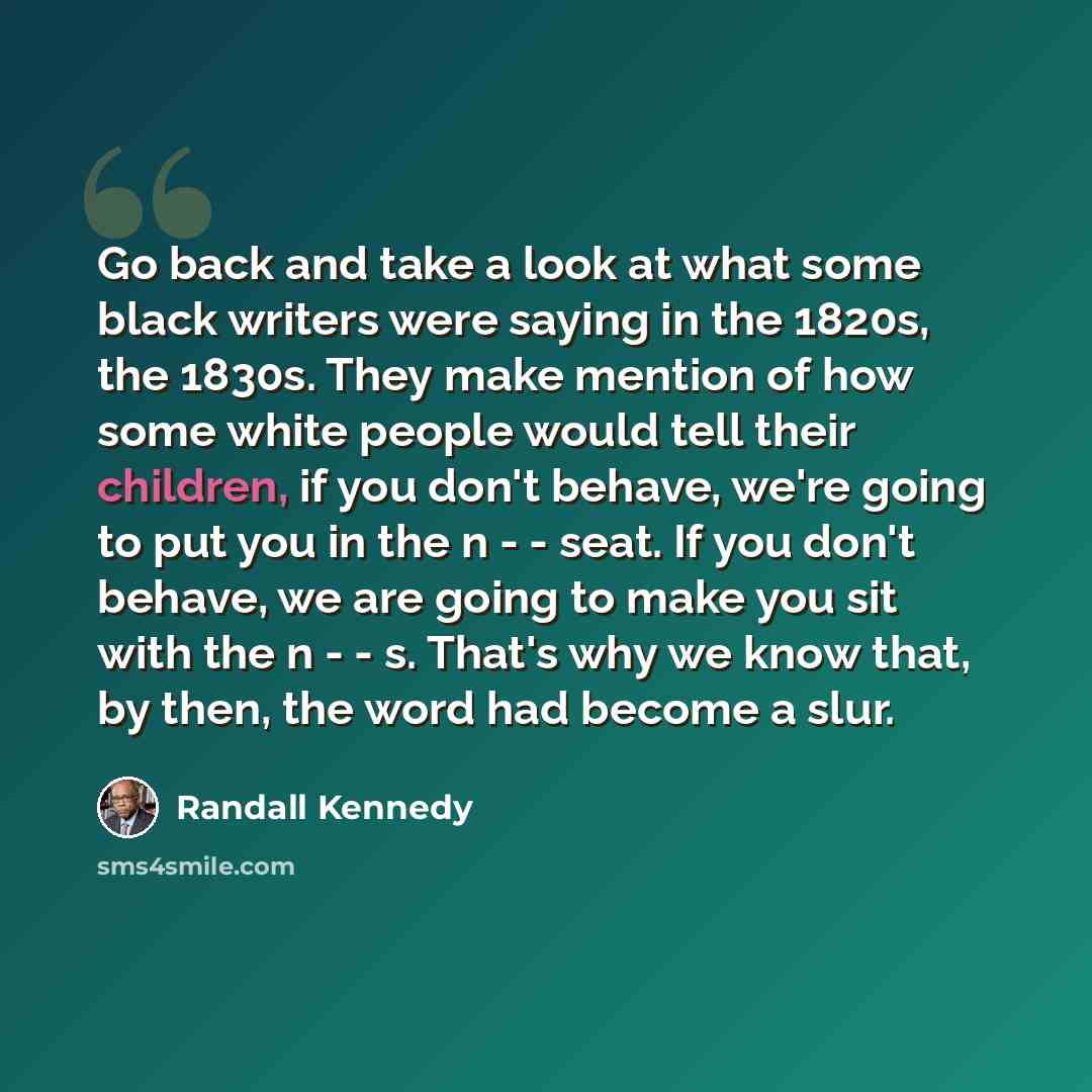 “Go back and take a look at what some black writers were saying in the 1820s, the 1830s. They make mention of how some white people would tell their children, if you don't behave, we're going to put you in the n - - seat. If you don't behave, we are going to make you sit with the n - - s. That's…” quote by Randall Kennedy