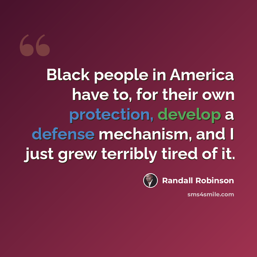 “Black people in America have to, for their own protection, develop a defense mechanism, and I just grew terribly tired of it.” quote by Randall Robinson