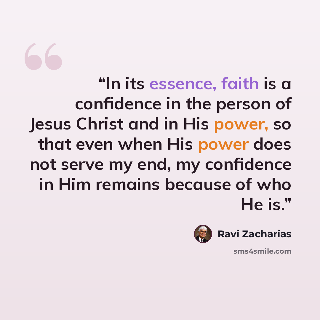 “In its essence, faith is a confidence in the person of Jesus Christ and in His power, so that even when His power does not serve my end, my confidence in Him remains because of who He is.” quote by Ravi Zacharias
