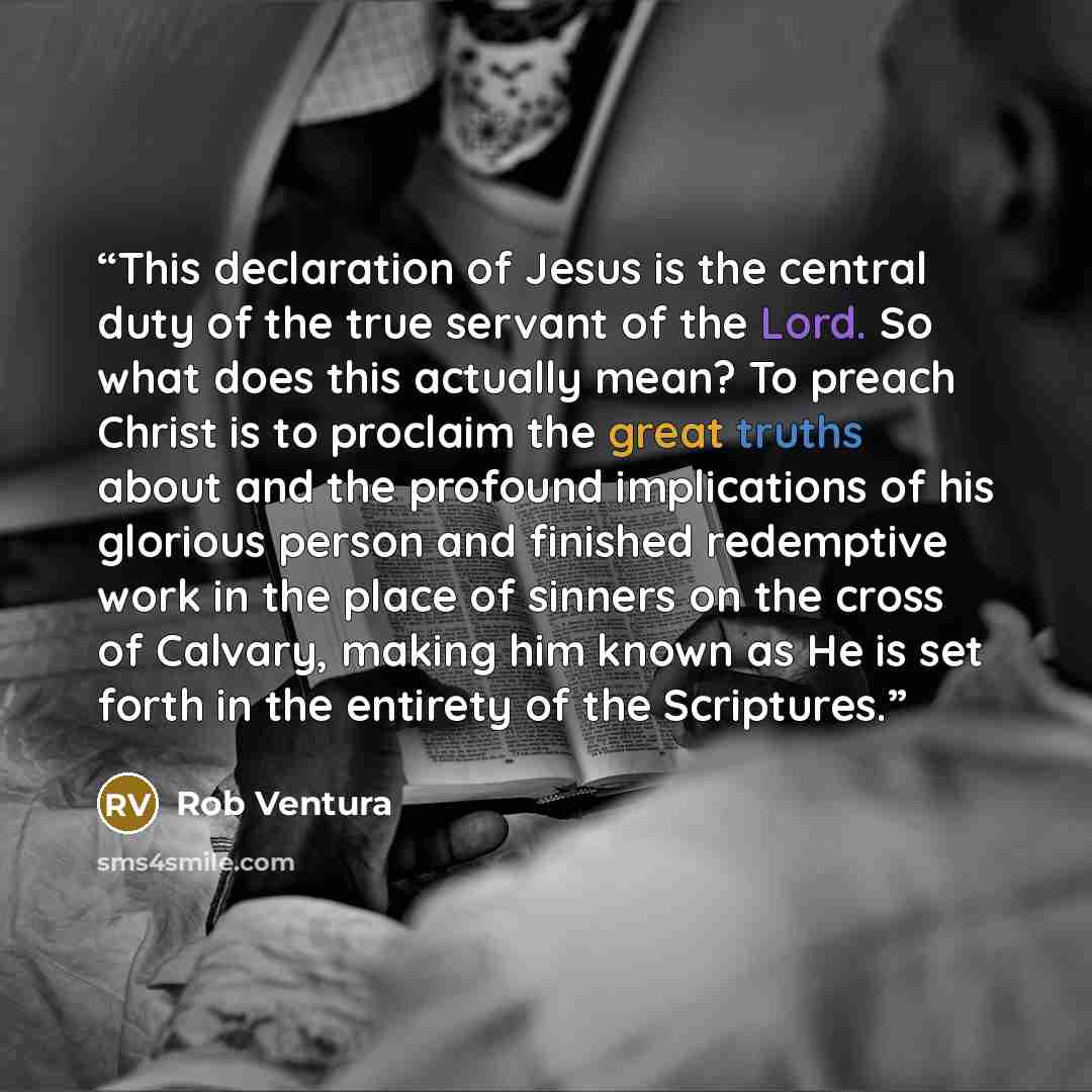 “This declaration of Jesus is the central duty of the true servant of the Lord. So what does this actually mean? To preach Christ is to proclaim the great truths about and the profound implications of his glorious person and finished redemptive work in the place of sinners on the cross of Calvary…” quote by Rob Ventura
