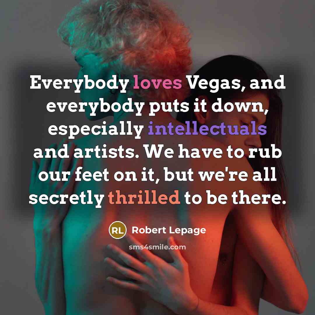 “Everybody loves Vegas, and everybody puts it down, especially intellectuals and artists. We have to rub our feet on it, but we're all secretly thrilled to be there.” quote by Robert Lepage