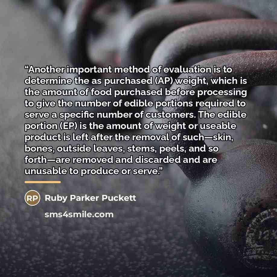 “Another important method of evaluation is to determine the as purchased (AP) weight, which is the amount of food purchased before processing to give the number of edible portions required to serve a specific number of customers. The edible portion (EP) is the amount of weight or useable product is…” quote by Ruby Parker Puckett