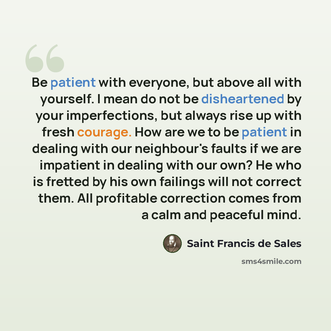 “Be patient with everyone, but above all with yourself. I mean do not be disheartened by your imperfections, but always rise up with fresh courage. How are we to be patient in dealing with our neighbour's faults if we are impatient in dealing with our own? He who is fretted by his own failings will…” quote by Saint Francis de Sales
