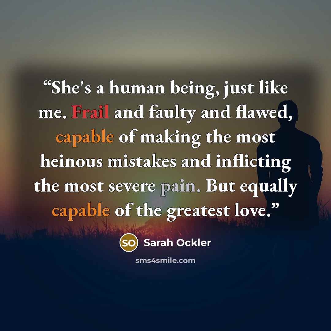 “She's a human being, just like me. Frail and faulty and flawed, capable of making the most heinous mistakes and inflicting the most severe pain. But equally capable of the greatest love.” quote by Sarah Ockler