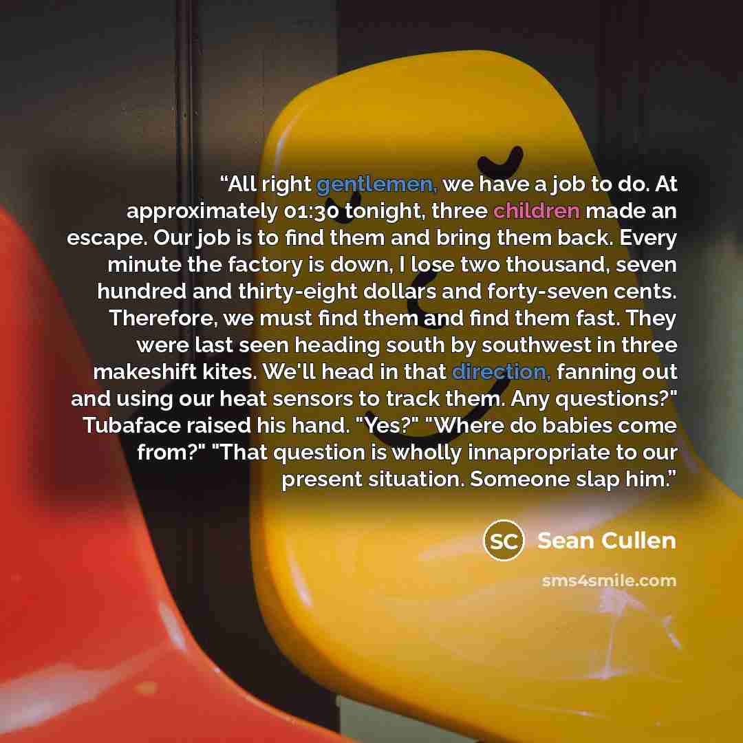 “All right gentlemen, we have a job to do. At approximately 01:30 tonight, three children made an escape. Our job is to find them and bring them back. Every minute the factory is down, I lose two thousand, seven hundred and thirty-eight dollars and forty-seven cents. Therefore, we must find them…” quote by Sean Cullen