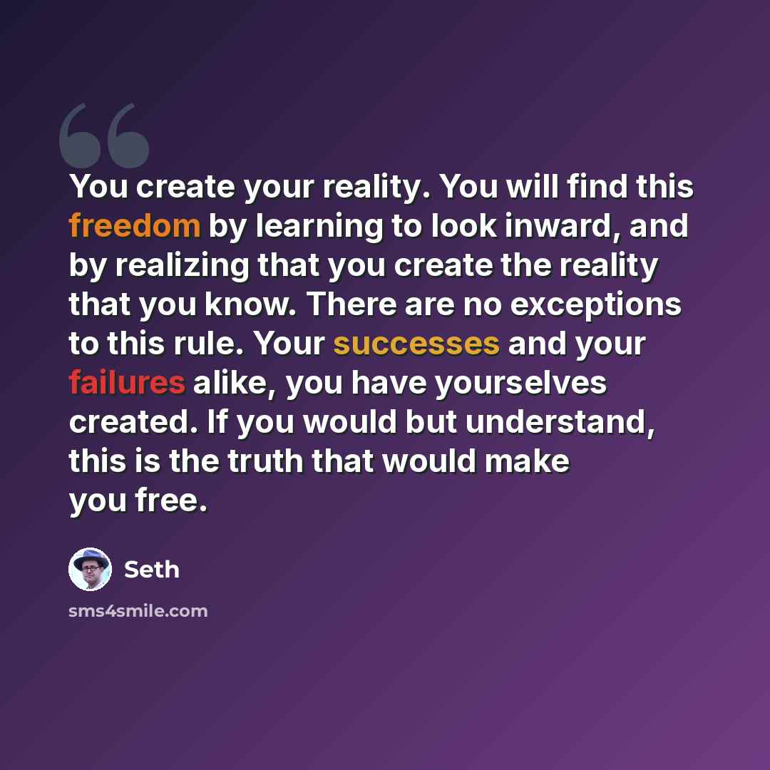“You create your reality. You will find this freedom by learning to look inward, and by realizing that you create the reality that you know. There are no exceptions to this rule. Your successes and your failures alike, you have yourselves created. If you would but understand, this is the truth that…” quote by Seth