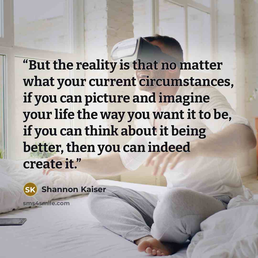 “But the reality is that no matter what your current circumstances, if you can picture and imagine your life the way you want it to be, if you can think about it being better, then you can indeed create it.” quote by Shannon Kaiser
