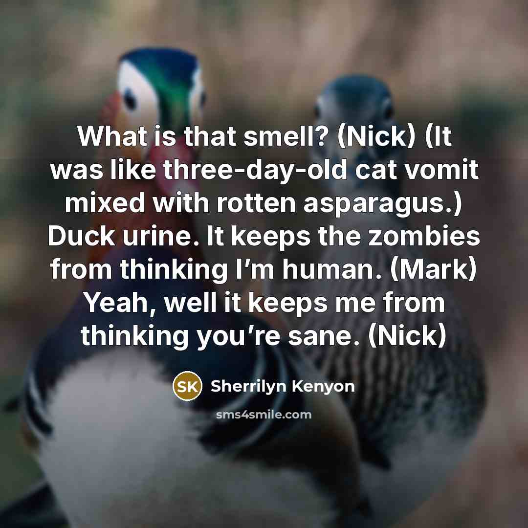 “What is that smell? (Nick) (It was like three-day-old cat vomit mixed with rotten asparagus.) Duck urine. It keeps the zombies from thinking I’m human. (Mark) Yeah, well it keeps me from thinking you’re sane. (Nick)” quote by Sherrilyn Kenyon