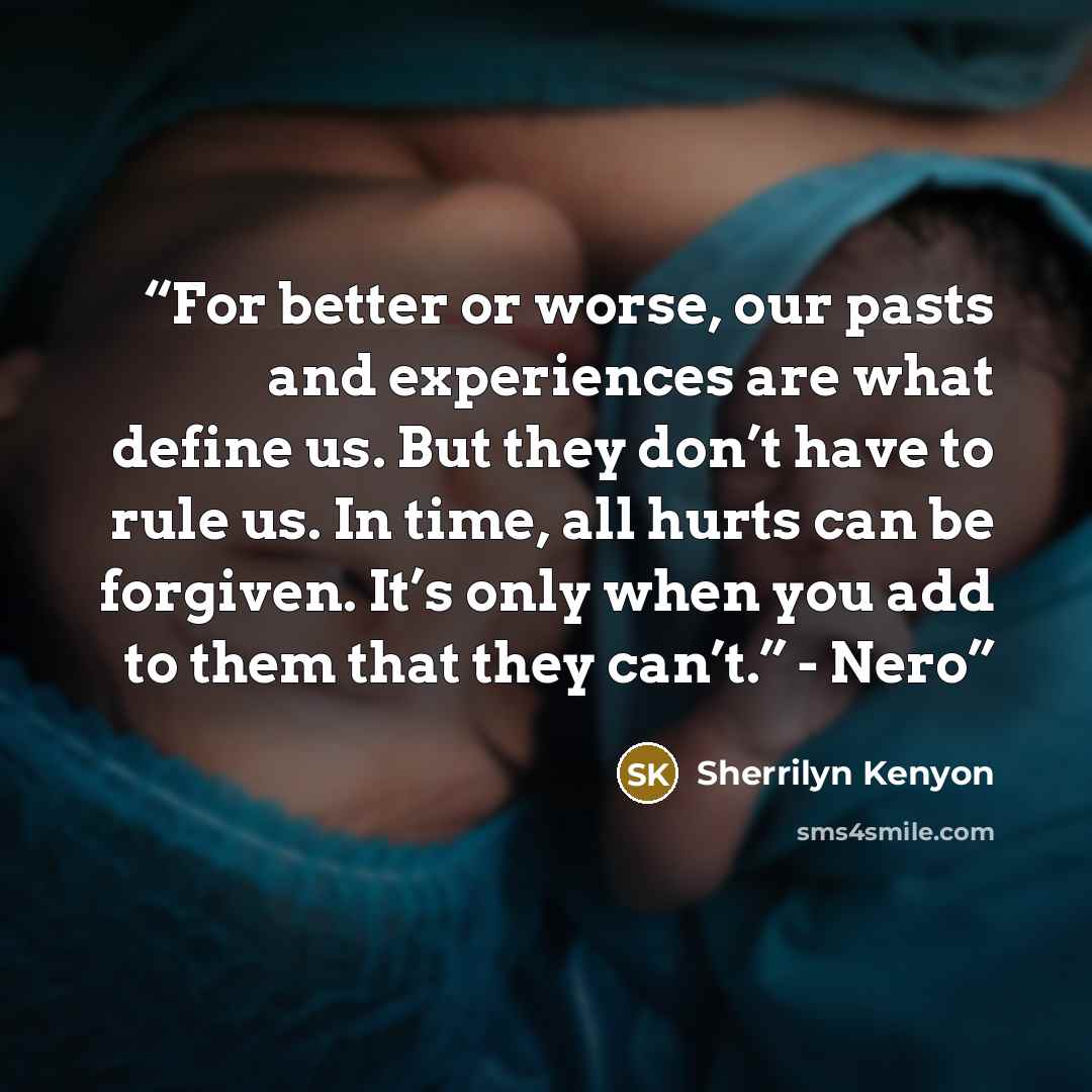 “For better or worse, our pasts and experiences are what define us. But they don’t have to rule us. In time, all hurts can be forgiven. It’s only when you add to them that they can’t.” - Nero” quote by Sherrilyn Kenyon