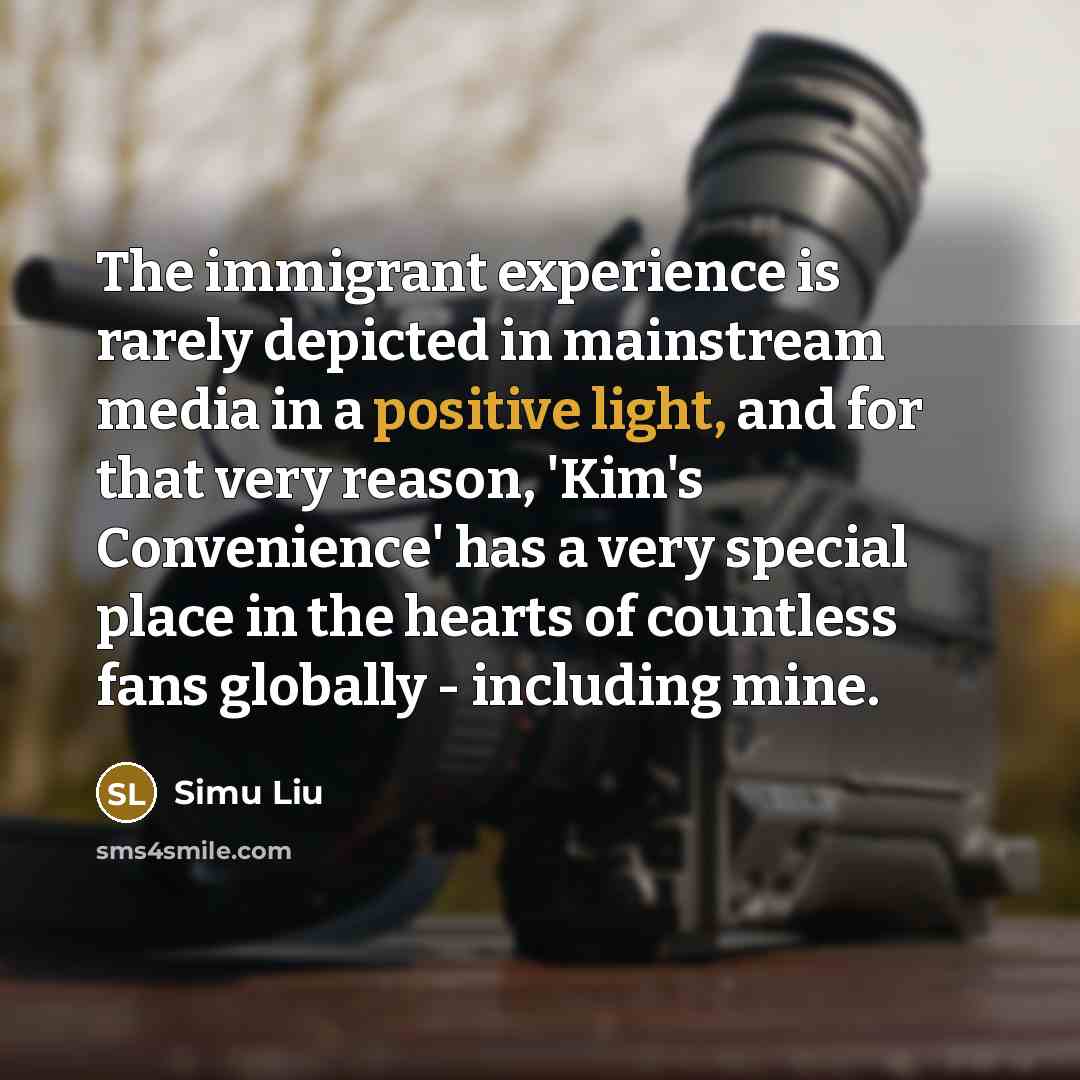 “The immigrant experience is rarely depicted in mainstream media in a positive light, and for that very reason, 'Kim's Convenience' has a very special place in the hearts of countless fans globally - including mine.” quote by Simu Liu