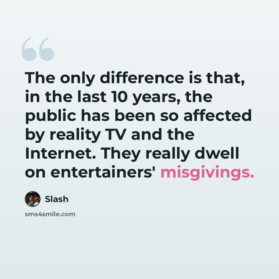 “The only difference is that, in the last 10 years, the public has been so affected by reality TV and the Internet. They really dwell on entertainers' misgivings.” quote by Slash