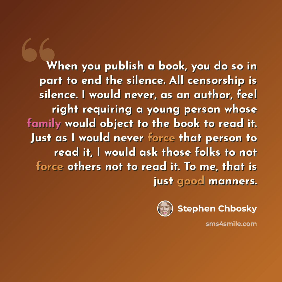 “When you publish a book, you do so in part to end the silence. All censorship is silence. I would never, as an author, feel right requiring a young person whose family would object to the book to read it. Just as I would never force that person to read it, I would ask those folks to not force…” quote by Stephen Chbosky