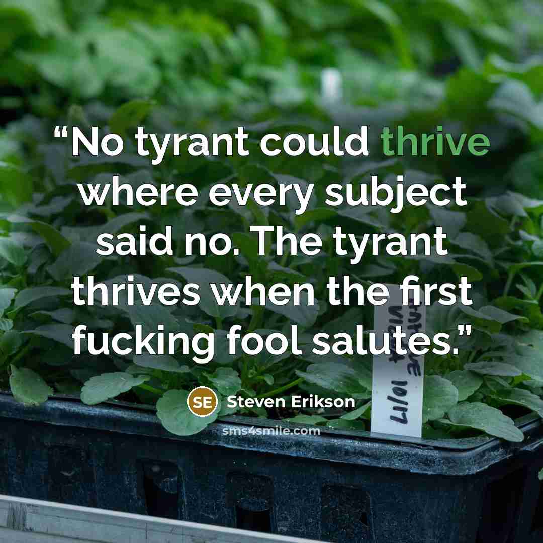 “No tyrant could thrive where every subject said no. The tyrant thrives when the first fucking fool salutes.” quote by Steven Erikson