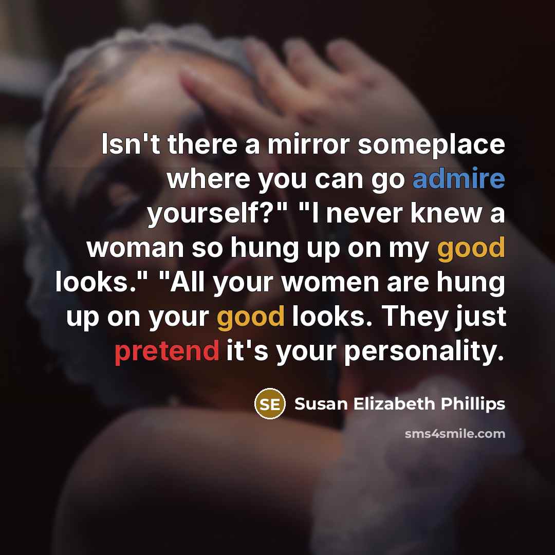 “Isn't there a mirror someplace where you can go admire yourself?" "I never knew a woman so hung up on my good looks." "All your women are hung up on your good looks. They just pretend it's your personality.” quote by Susan Elizabeth Phillips