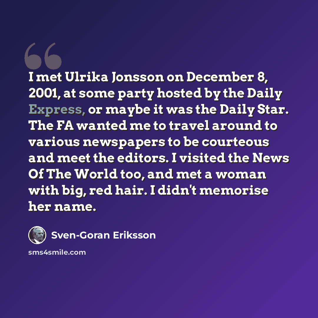 “I met Ulrika Jonsson on December 8, 2001, at some party hosted by the Daily Express, or maybe it was the Daily Star. The FA wanted me to travel around to various newspapers to be courteous and meet the editors. I visited the News Of The World too, and met a woman with big, red hair. I didn't…” quote by Sven-Goran Eriksson