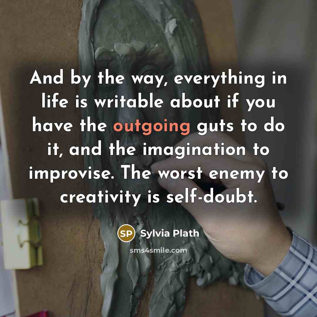 “And by the way, everything in life is writable about if you have the outgoing guts to do it, and the imagination to improvise. The worst enemy to creativity is self-doubt.” quote by Sylvia Plath
