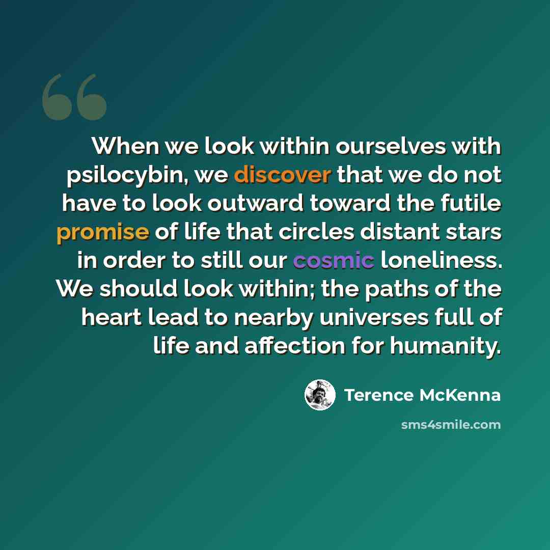 “When we look within ourselves with psilocybin, we discover that we do not have to look outward toward the futile promise of life that circles distant stars in order to still our cosmic loneliness. We should look within; the paths of the heart lead to nearby universes full of life and affection for…” quote by Terence McKenna