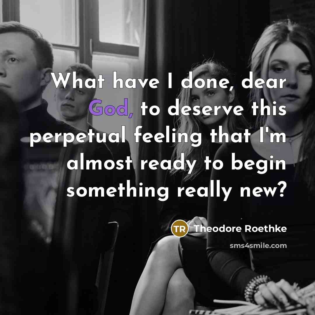 “What have I done, dear God, to deserve this perpetual feeling that I'm almost ready to begin something really new?” quote by Theodore Roethke