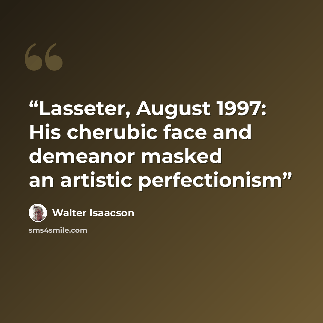 “Lasseter, August 1997: His cherubic face and demeanor masked an artistic perfectionism” quote by Walter Isaacson