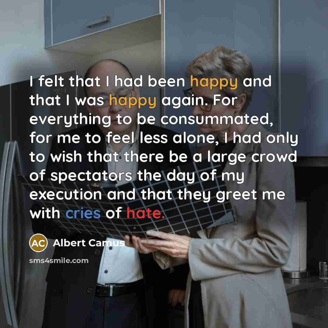 “I felt that I had been happy and that I was happy again. For everything to be consummated, for me to feel less alone, I had only to wish that there be a large crowd of spectators the day of my execution and that they greet me with cries of hate.” quote by Albert Camus