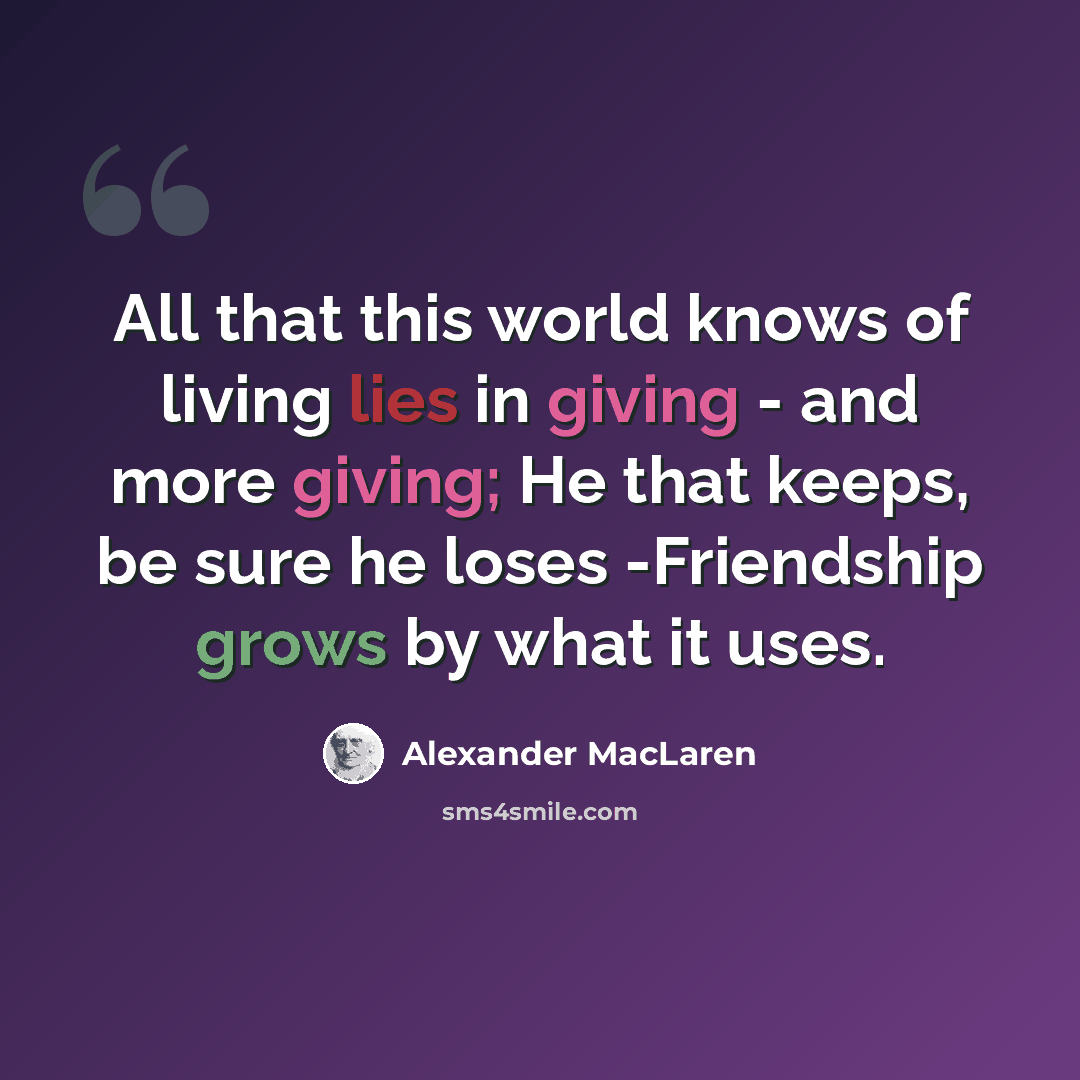 “All that this world knows of living lies in giving - and more giving; He that keeps, be sure he loses -Friendship grows by what it uses.” quote by Alexander MacLaren