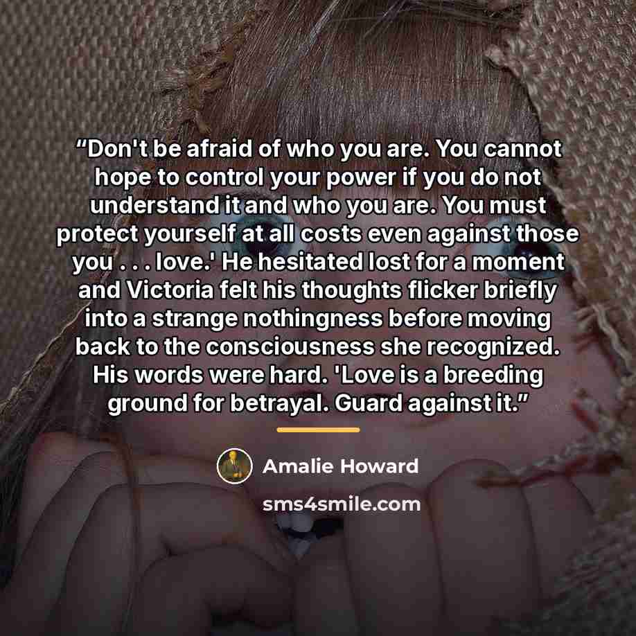 “Don't be afraid of who you are. You cannot hope to control your power if you do not understand it and who you are. You must protect yourself at all costs even against those you . . . love.' He hesitated lost for a moment and Victoria felt his thoughts flicker briefly into a strange nothingness…” quote by Amalie Howard