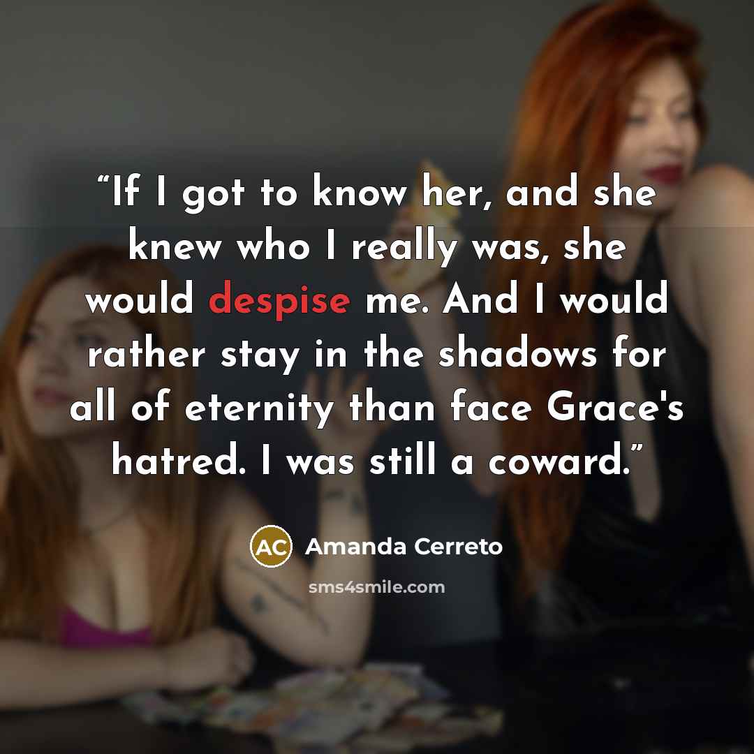 “If I got to know her, and she knew who I really was, she would despise me. And I would rather stay in the shadows for all of eternity than face Grace's hatred. I was still a coward.” quote by Amanda Cerreto