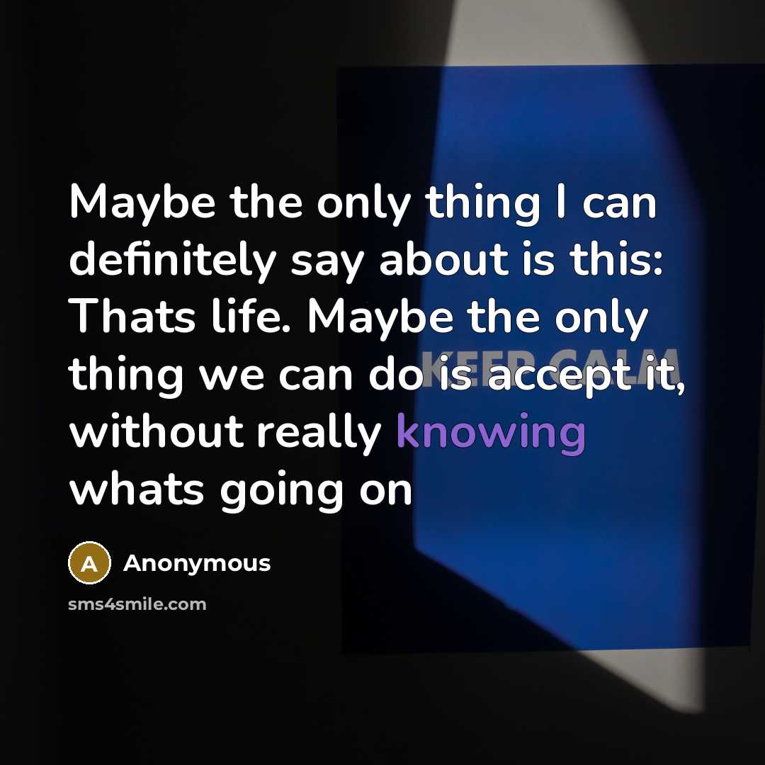 “Maybe the only thing I can definitely say about is this: Thats life. Maybe the only thing we can do is accept it, without really knowing whats going on” quote by Anonymous