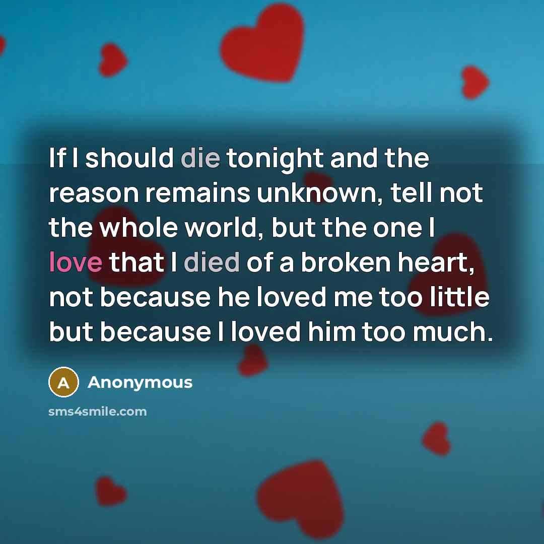 “If I should die tonight and the reason remains unknown, tell not the whole world, but the one I love that I died of a broken heart, not because he loved me too little but because I loved him too much.” quote by Anonymous