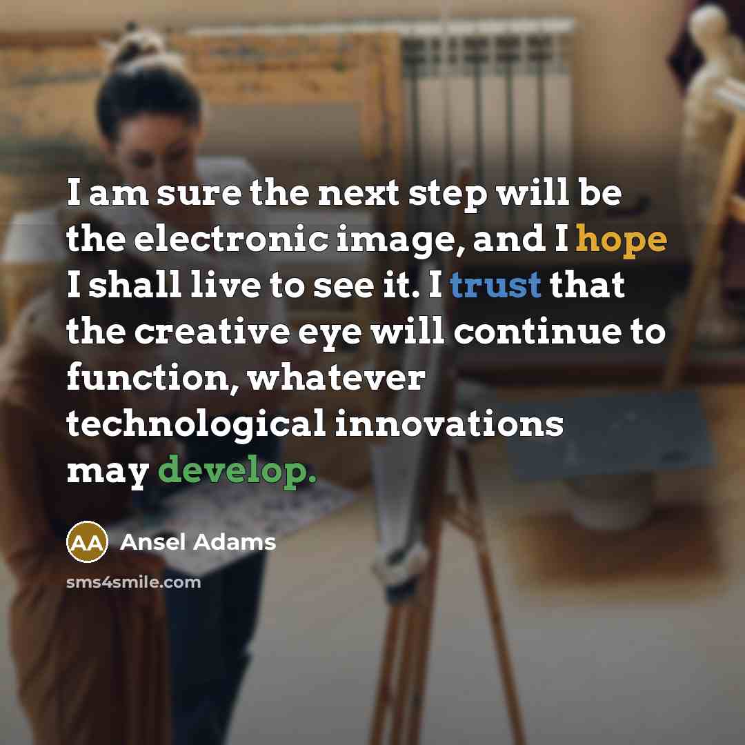 “I am sure the next step will be the electronic image, and I hope I shall live to see it. I trust that the creative eye will continue to function, whatever technological innovations may develop.” quote by Ansel Adams